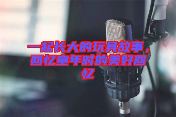 一起長大的玩具故事,回憶童年時的美好回憶