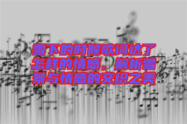 雪下的時候歌詞達了怎樣的情感,解析雪景與情感的交織之美