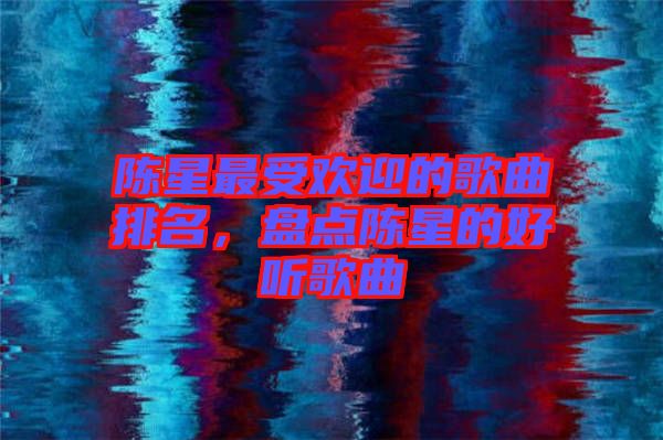 陳星最受歡迎的歌曲排名,盤點(diǎn)陳星的好聽歌曲
