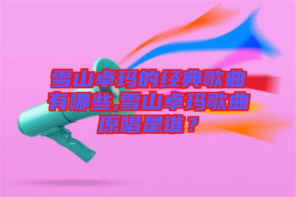 雪山卓瑪?shù)慕?jīng)典歌曲有哪些,雪山卓瑪歌曲原唱是誰?
