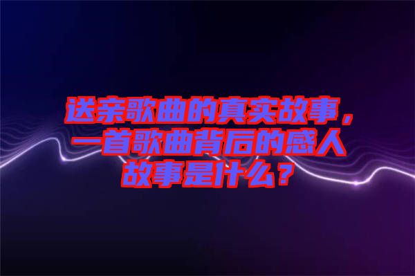 送親歌曲的真實故事,一首歌曲背后的感人故事是什么?
