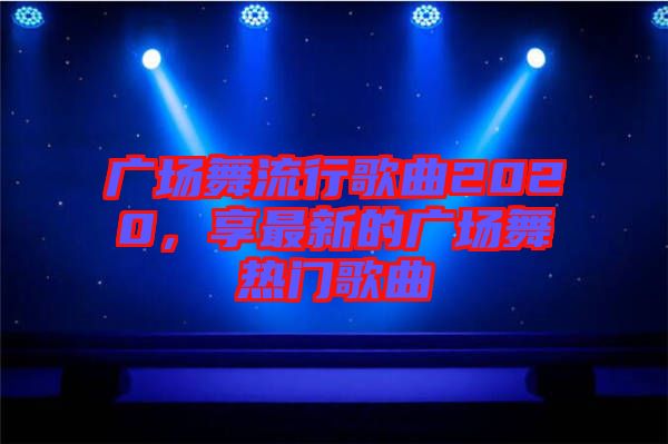 廣場舞流行歌曲2020,享最新的廣場舞熱門歌曲