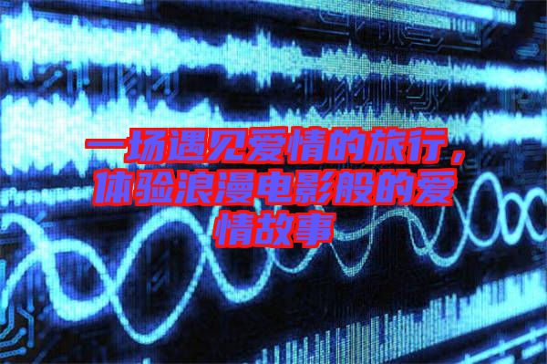 一場遇見愛情的旅行,體驗浪漫電影般的愛情故事