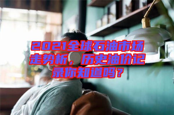 2021全球石油市場走勢析,歷史油價記錄你知道嗎?