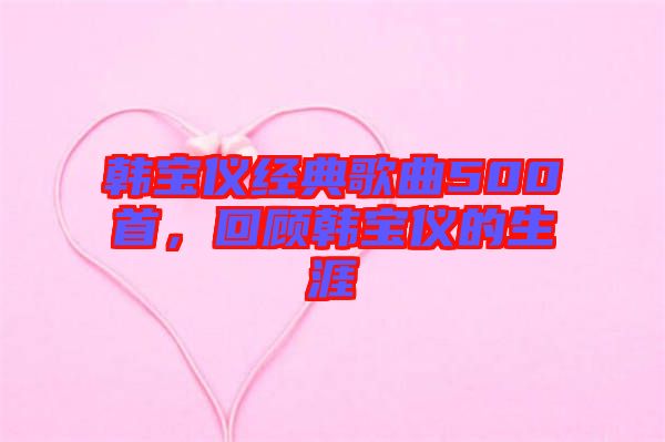 韓寶儀經(jīng)典歌曲500首,回顧韓寶儀的生涯