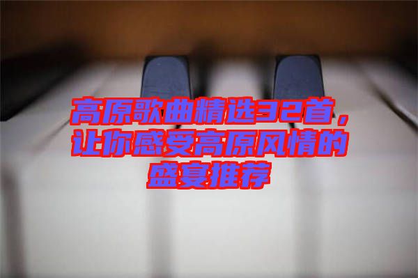 高原歌曲精選32首，讓你感受高原風情的盛宴推薦