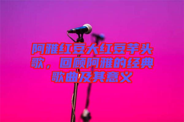阿雅紅豆大紅豆芋頭歌,回顧阿雅的經典歌曲及其意義
