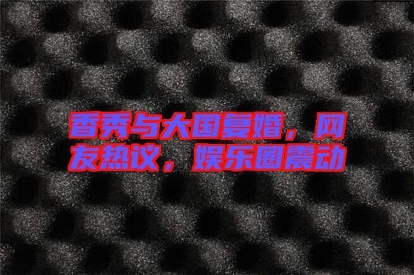 香秀與大國復(fù)婚，網(wǎng)友熱議，娛樂圈震動(dòng)