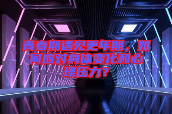 青春期遇見更年期,如何應(yīng)對身體變化和心理壓力?