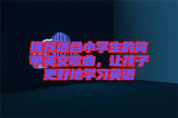 推薦適合小學生的簡單英文歌曲,讓孩子更好地學習英語