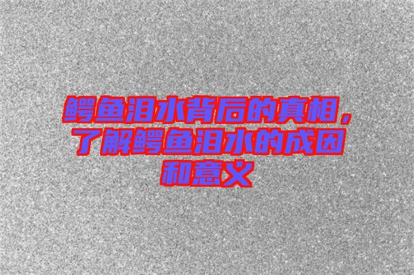 鱷魚(yú)淚水背后的真相,了解鱷魚(yú)淚水的成因和意義