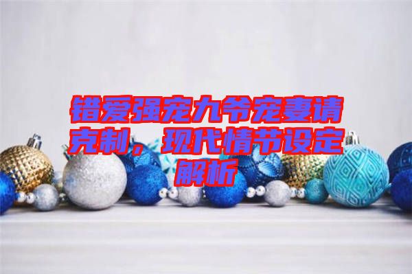錯(cuò)愛(ài)強(qiáng)寵九爺寵妻請(qǐng)克制，現(xiàn)代情節(jié)設(shè)定解析
