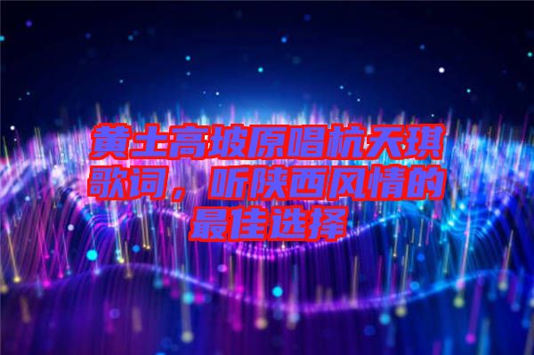 黃土高坡原唱杭天琪歌詞,聽陜西風情的最佳選擇