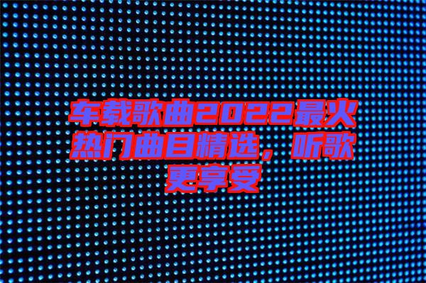 車(chē)載歌曲2022最火熱門(mén)曲目精選,聽(tīng)歌更享受