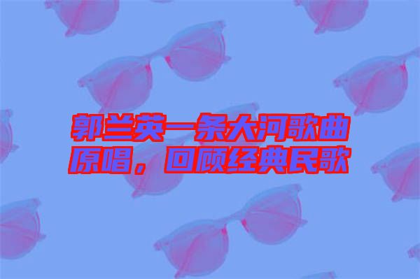 郭蘭英一條大河歌曲原唱,回顧經(jīng)典民歌