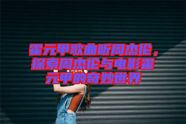 霍元甲歌曲聽周杰倫,探索周杰倫與電影霍元甲的奇妙世界