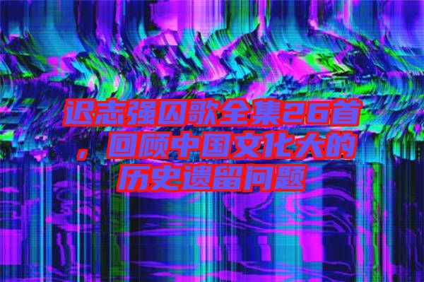 遲志強(qiáng)囚歌全集26首,回顧中國(guó)文化大的歷史遺留問題