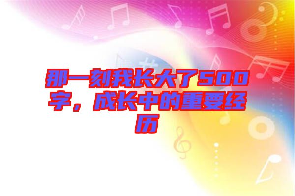 那一刻我長(zhǎng)大了500字,成長(zhǎng)中的重要經(jīng)歷