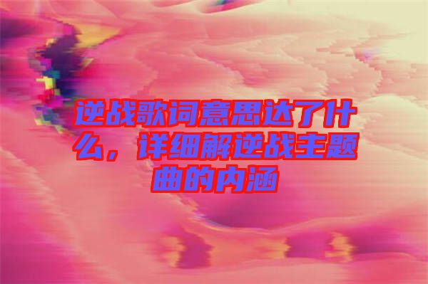 逆戰歌詞意思達了什么,詳細解逆戰主題曲的內涵