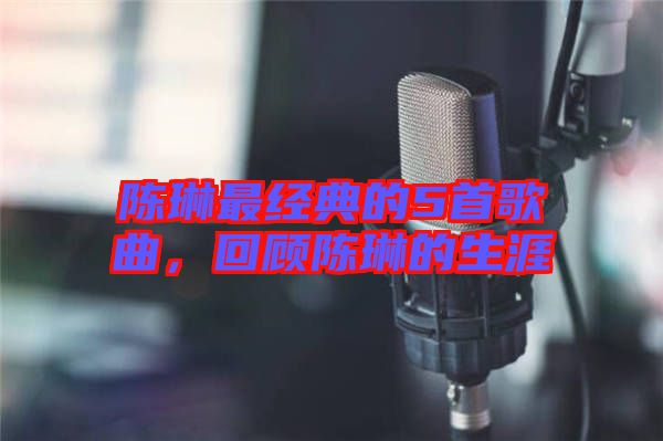 陳琳最經(jīng)典的5首歌曲,回顧陳琳的生涯