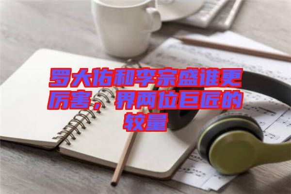 羅大佑和李宗盛誰更厲害,界兩位巨匠的較量