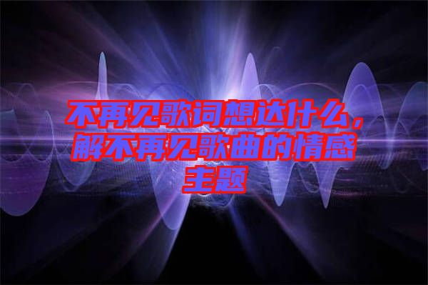 不再見歌詞想達什么,解不再見歌曲的情感主題
