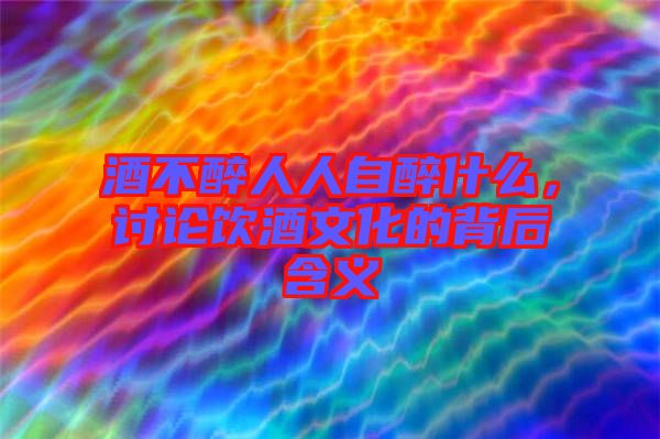 酒不醉人人自醉什么,討論飲酒文化的背后含義