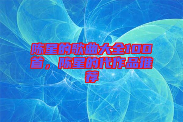 陳星的歌曲大全100首,陳星的代作品推薦