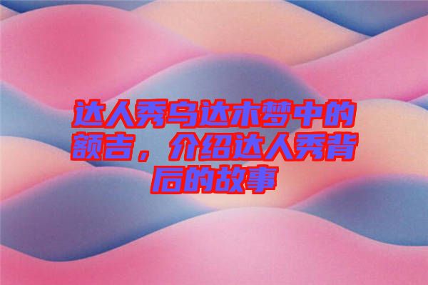 達人秀烏達木夢中的額吉,介紹達人秀背后的故事
