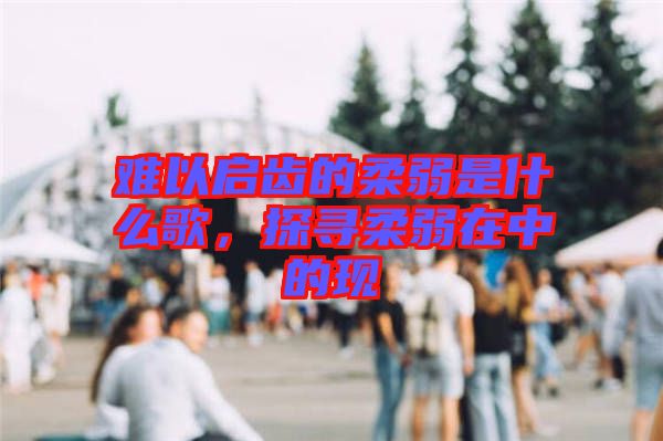 難以啟齒的柔弱是什么歌,探尋柔弱在中的現