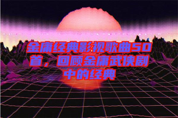 金庸經(jīng)典影視歌曲50首,回顧金庸武俠劇中的經(jīng)典