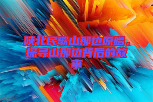 陜北民歌山那邊原唱,探尋山那邊背后的故事