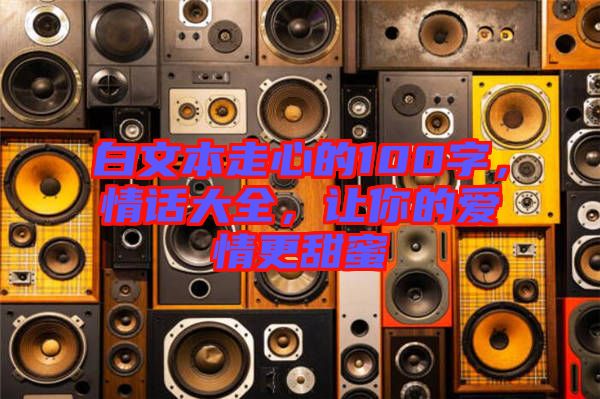 白文本走心的100字，情話大全，讓你的愛(ài)情更甜蜜
