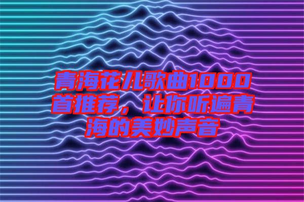 青海花兒歌曲1000首推薦,讓你聽遍青海的美妙聲音