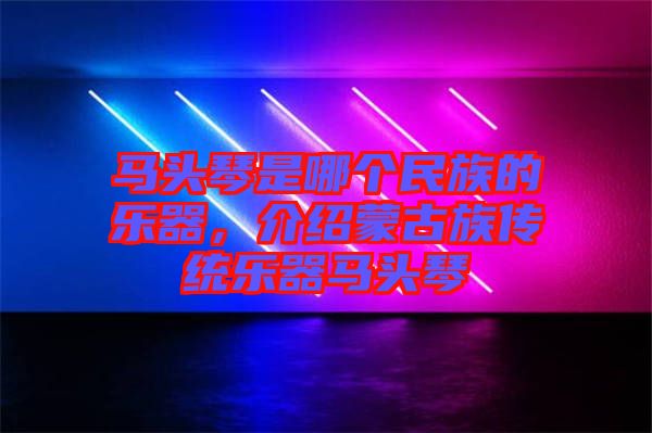 馬頭琴是哪個民族的樂器,介紹蒙古族傳統樂器馬頭琴