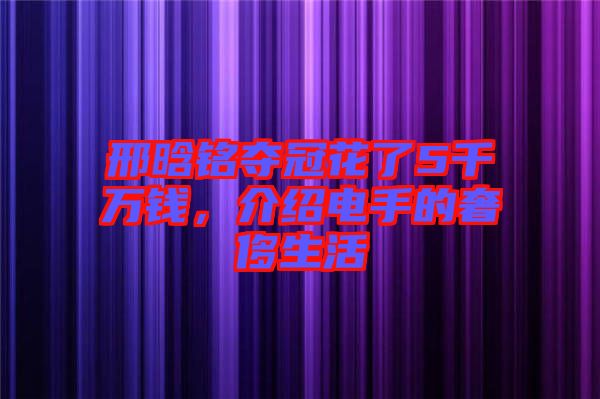 邢晗銘奪冠花了5千萬錢,介紹電手的奢侈生活